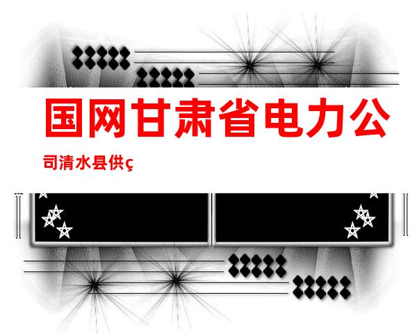 国网甘肃省电力公司清水县供电公司