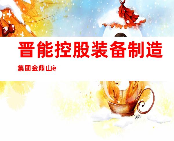 晋能控股装备制造集团金鼎山西煤机有限责任公司
