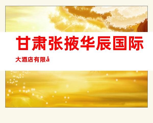 甘肃张掖华辰国际大酒店有限公司