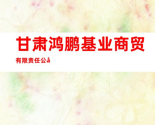 甘肃鸿鹏基业商贸有限责任公司
