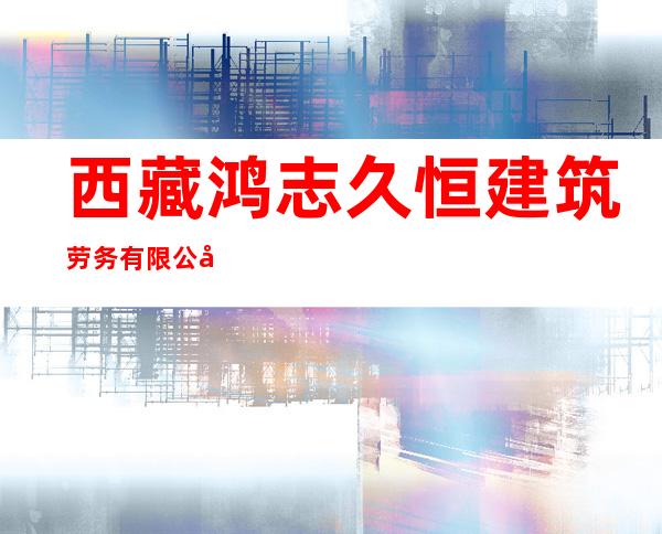 西藏鸿志久恒建筑劳务有限公司