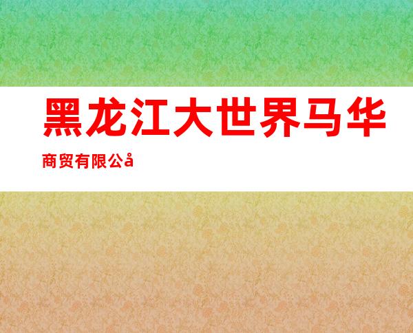 黑龙江大世界马华商贸有限公司